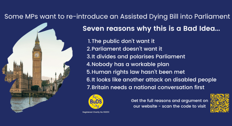 A blue and yellow infographic. It has the blue and yellow BuDS logo and a QR code link to the BuDS website. The text reads: Some MPs want to re-introduce an Assisted Dying Bill into Parliament. Seven reasons why this is a Bad Idea... 1 The public don’t want it, 2 Parliament doesn’t want it, 3 It divides and polarises Parliament, 4 Nobody has a workable plan, 5 Human rights law hasn’t been met, 6 It looks like another attack on disabled people, 7 Britain needs a national conversation first”