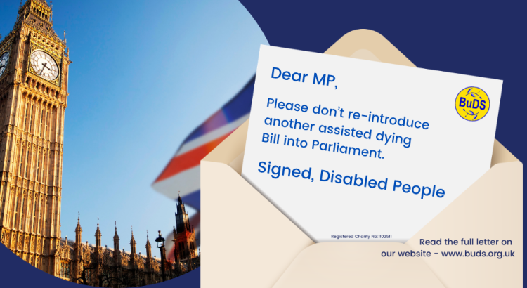 A blue graphic image. On the left is a circle containing a picture of the Palace of Westminster with a Union Flag flying outside it. On the right is a graphic of a letter emerging from an envelope. On the letter is printed: “Dear MP, please don’t re-introduce another assisted dying Bill into Parliament. Signed, Disabled People. The BuDS logo is shown on the letter. On the envelope is written: “Read the full letter on our website – www.buds.org.uk”.