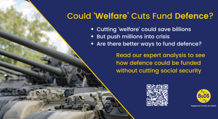 A blue graphic. On the left is a image of the front of multiple military tanks. On the right is text reading: "Could ‘Welfare’ Cuts Fund Defence? Cutting ‘welfare’ could save billions But push millions into crisis Are there better ways to fund defence? Read our expert analysis to see how defence could be funded without cutting social security" Below is a QR code leading to the BuDS website page giving details on this topic.